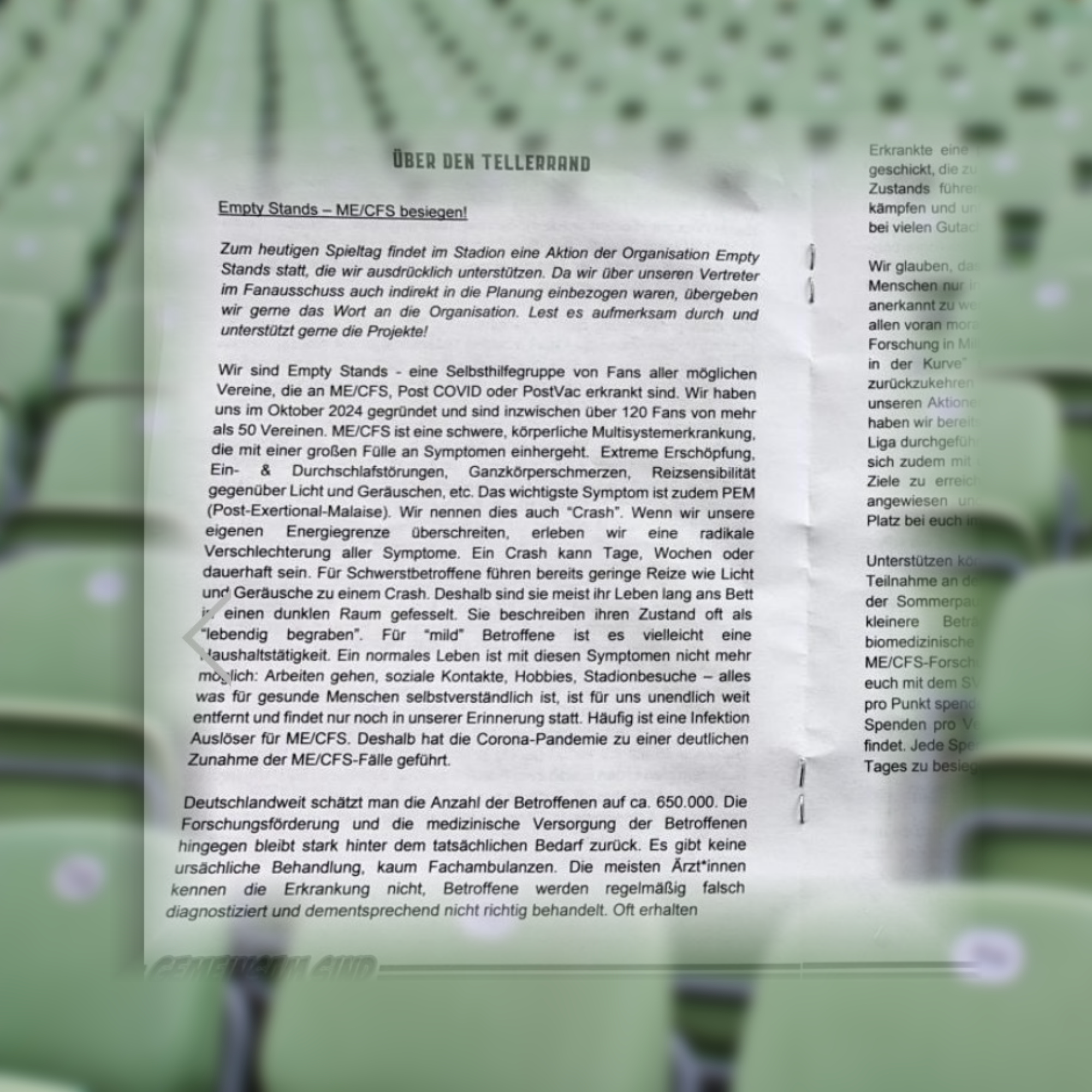 Strukturierter Text aus einem Dokument/Flyer: Nach Korrektur des OCR-Textes und Entfernung von Sonderzeichen-Salat (wie @, |, #, Aa) erhielte ich den folgenden Text:

Erkrankte oft

Empty Stands — ME/CFS besiegen! Kampfen bei vielen Gülen.

Zum heutigen Spieltag findet im Stadion eine Aktion der Organisation Empty Stands statt, die wir ausdrücklich unterstützen. Da wir über unseren Vertreter im Fanausschuss auch indirekt in die Planung einbezogen waren, übergeben wir gerne das Wort an die Organisation. Lest es aufmerksam durch und unterstützt gemeinsam die Projekte!

Wir sind Empty Stands - eine Selbsthilfegruppe von Fans aller möglichen Vereine, die an ME/CFS, Long COVID oder Post-Vac erkrankt sind. Wir haben uns im Oktober 2024 gegründet und sind inzwischen über 120 Fans von mehr als 50 Vereinen.

ME/CFS ist eine schwere, körperliche Multisystemerkrankung, die mit einer großen Fülle an Symptomen einhergeht. Extreme Erschöpfung, Ein- & Durchschlafstörungen, Ganzkörperschmerzen, Reizsensibilität gegenüber Licht und Geräuschen, etc. Das wichtigste Symptom ist zudem PEM (Post-Exertional-Malaise). Wir nennen dies auch “Crash”. Wenn wir unsere persönliche Energiegrenze überschreiten, erleben wir eine radikale Verschlechterung aller Symptome. Ein Crash kann Tage, Wochen oder dauerhaft sein.

Für Schwerstbetroffene führen bereits geringe Reize wie Licht und Geräusche zu einem Crash. Deshalb sind sie meist ihr Leben lang ans Bett gefesselt. Sie beschreiben ihren Zustand oft als “lebendig begraben”. Für “mild” Betroffene ist es vielleicht eine aushaltstätigkeit.

Ein normales Leben ist mit diesen Symptomen nicht mehr möglich: Arbeiten gehen, soziale Kontakte, Hobbies, Stadionbesuche — alles, was für gesunde Menschen selbstverständlich ist, ist für uns unendlich weit entfernt und findet nur noch in unserer Erinnerung statt.

Häufig ist eine Infektion (Auszünder für ME/CFS. Deshalb hat die Corona-Pandemie zu einer deutlichen Zunahme der ME/CFS-Fälle geführt. Deutschlandweit schätzt man die Anzahl der Betroffenen auf ca. 650.000.

Die Forschungsförderung und die medizinische Versorgung der Betroffenen hingegen bleibt stark hinter dem tatsächlichen Bedarf zurück. Es gibt keine ursächliche Behandlung, kaum Fachambulanzen. Die meisten Ärztinnen kennen die Erkrankung nicht, Betroffene werden regelmäßig falsch diagnostiziert und dementsprechend nicht richtig behandelt. Oft erhalten sie stattdessen eine Diagnose wie Fibromyalgie oder Burnout.

Ich hoffe, dass der korrigierte Text den sachlichen Inhalt wiedergibt.