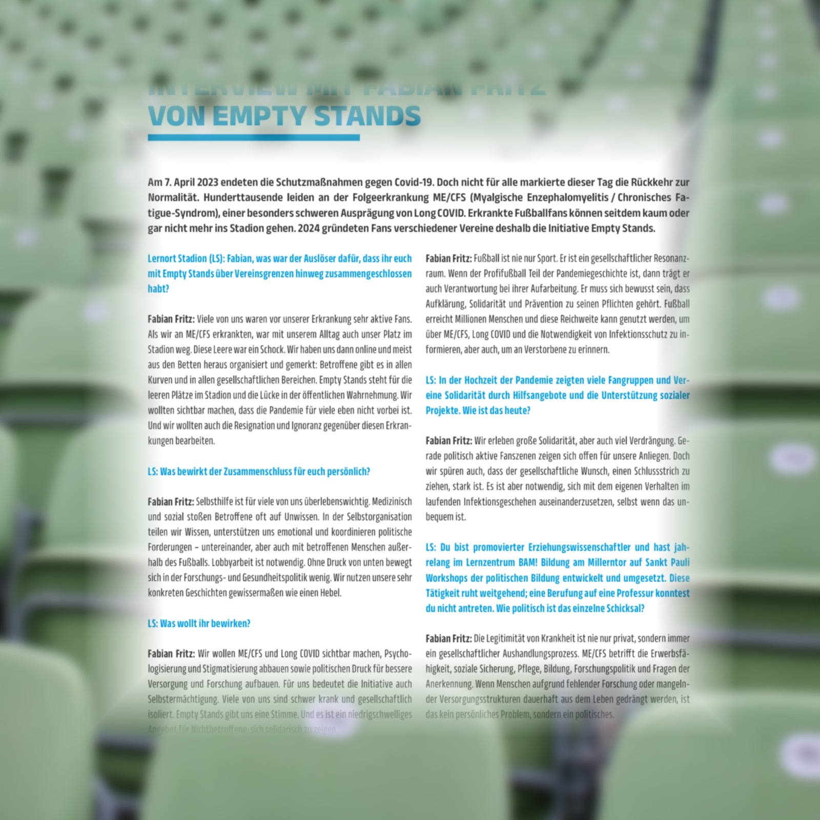 Generiert: Strukturierter Text aus einem Dokument/Flyer: Am 7. April 2023 endeten die Schutzmaßnahmen gegen Covid-19. Doch für viele war dieser Tag nicht die Rückkehr zur Normalität. Hunderttausende leiden an der Folgeerkrankung ME/CFS, Long COVID & Post-Vac, einer besonders schweren Ausprägung von Long COVID. Erkrankte Fußballfans können seitdem kaum oder gar nicht mehr ins Stadion gehen. Deshalb gründeten 2024 Fans verschiedener Vereine die Initiative Empty Stands.

Empty Stands ist mehr als nur ein Zeichen. Es ist ein gesellschaftlicher Resonanzraum über Vereinsgrenzen hinweg. Wenn der Profifußball Teil der Pandemiegeschichte ist, trägt er auch Verantwortung bei ihrer Aufarbeitung. Es muss sich bewusst sein, dass Aufklärung, Solidarität und Prävention zu seinen Pflichten gehört.

Viele von uns waren vor unserer Erkrankung sehr aktive Fans und erreichten Millionen Menschen. Diese Reichweite kann genutzt werden, um über ME/CFS, Long COVID & Post-Vac und die Notwendigkeit von Infektionsschutz zu informieren. Als wir erkrankten, war nicht nur unser Alltag, sondern auch unser Platz im Stadion weg. Diese Leere war ein Schock. Wir haben uns dann online organisiert und gemerkt: Betroffene*innen gibt es in allen Kurven und in allen gesellschaftlichen Bereichen.

Empty Stands steht für die Sichtbarmachung von Solidarität durch Hilfsangebote und die Unterstützung, dass die Pandemie für viele eben nicht vorbei ist. Wir wollten auch die Resignation und Ignoranz gegenüber diesen Erkrankungen bearbeiten. Wir erleben große Solidarität, aber auch viel Verdrängung. Gerade politisch aktive Fanszenen zeigen sich offen für unsere Anliegen.

Der Zusammenschluss bewirkt für uns persönlich, dass wir spüren, dass der gesellschaftliche Wunsch, einen Schlussstrich zu ziehen, stark ist. Es ist aber notwendig, sich mit dem eigenen Verhalten auseinanderzusetzen. Selbsthilfe ist für viele von uns überlebenswichtig. Wir teilen Wissen, unterstützen uns emotional und koordinieren politische Forderungen – untereinander, aber auch mit betroffenen Menschen.

Lobbyarbeit ist notwendig. Ohne Druck von unten bewegt sich die Politik in der Forschungs- und Gesundheitspolitik wenig. Wir nutzen Workshops der politischen Bildung, die entwickelt und umgesetzt werden. Diese konkreten Geschichten sind gewissermaßen wie ein Hebel.

Die Legitimität von Krankheit ist nie nur privat, sondern immer ein gesellschaftlicher Aushandlungsprozess. ME/CFS, Long COVID & Post-Vac betrifft die Entstigmatisierung und das Abbauen von Stigmatisierung sowie den Aufbau politischen Drucks für bessere soziale Sicherung, Pflege, Bildung, Forschungspolitik und Fragen der Versorgung und Forschung. Für uns bedeutet die Initiative auch Anerkennung. Viele von uns sind schwer krank und gesellschaftlich der Versorgungsstrang ist davor, dass es ein nicht zu Ende zu bringendes Problem ist.
